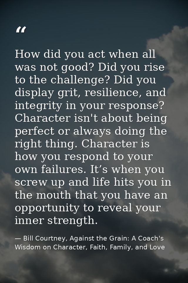 How did you act when all was not good? Did you rise to the challenge? Did you display grit, resilience, and integrity in — Bill Courtney, Against the Grain: A Coach's Wisdom on Character, Faith, Family, and Love