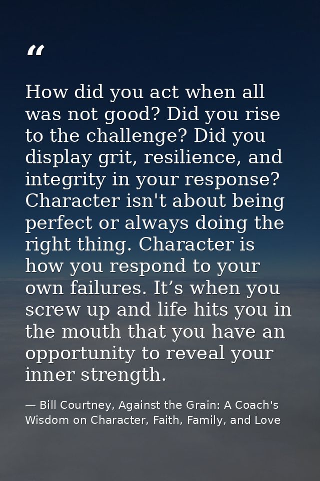 How did you act when all was not good? Did you rise to the challenge? Did you display grit, resilience, and integrity in — Bill Courtney, Against the Grain: A Coach's Wisdom on Character, Faith, Family, and Love