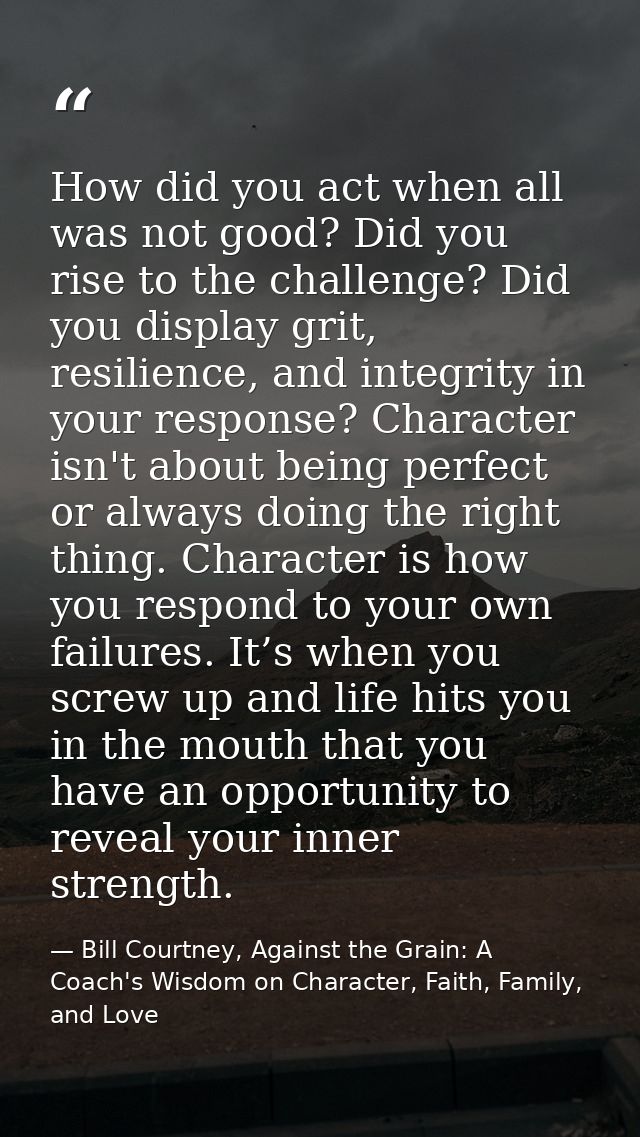 How did you act when all was not good? Did you rise to the challenge? Did you display grit, resilience, and integrity in — Bill Courtney, Against the Grain: A Coach's Wisdom on Character, Faith, Family, and Love