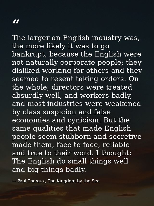 The larger an English industry was, the more likely it was to go bankrupt, because the English were not naturally corpor — Paul Theroux, The Kingdom by the Sea