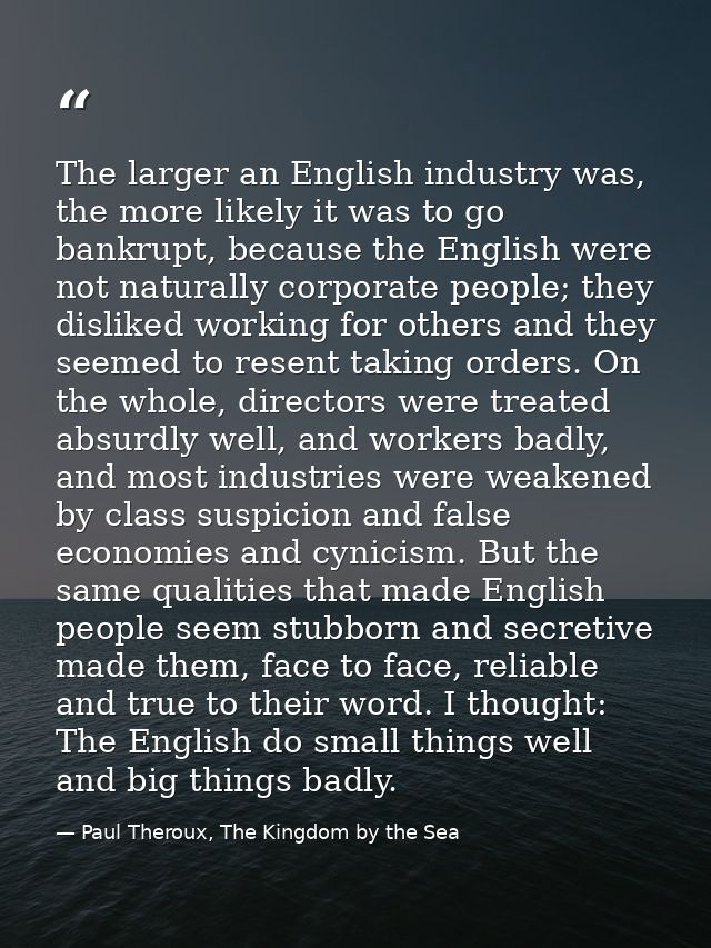 The larger an English industry was, the more likely it was to go bankrupt, because the English were not naturally corpor — Paul Theroux, The Kingdom by the Sea