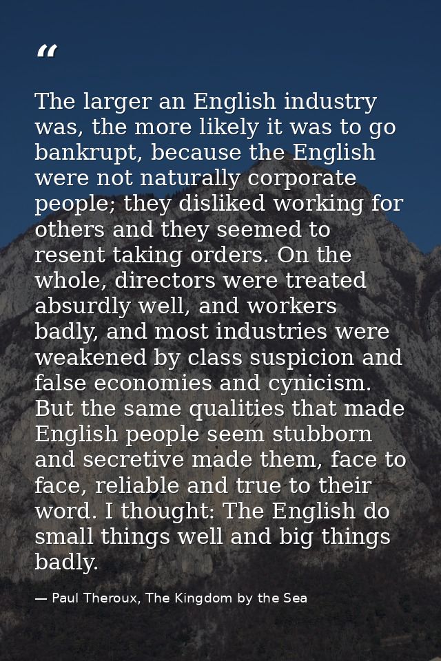 The larger an English industry was, the more likely it was to go bankrupt, because the English were not naturally corpor — Paul Theroux, The Kingdom by the Sea