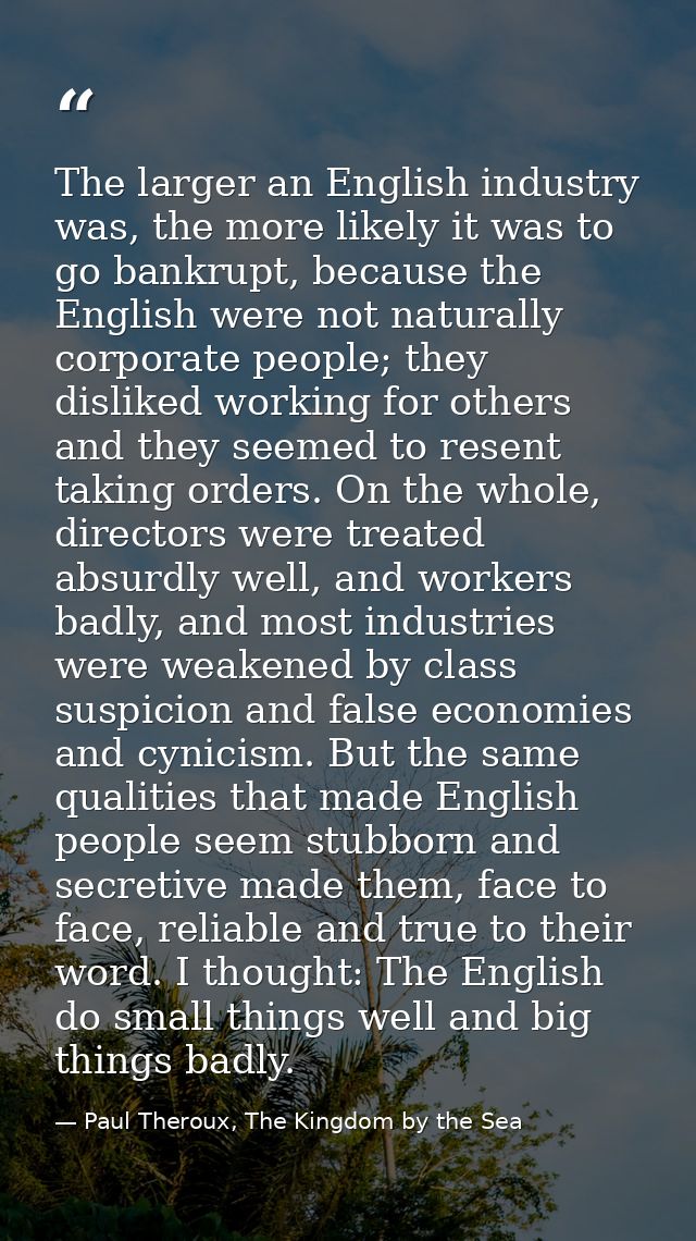 The larger an English industry was, the more likely it was to go bankrupt, because the English were not naturally corpor — Paul Theroux, The Kingdom by the Sea