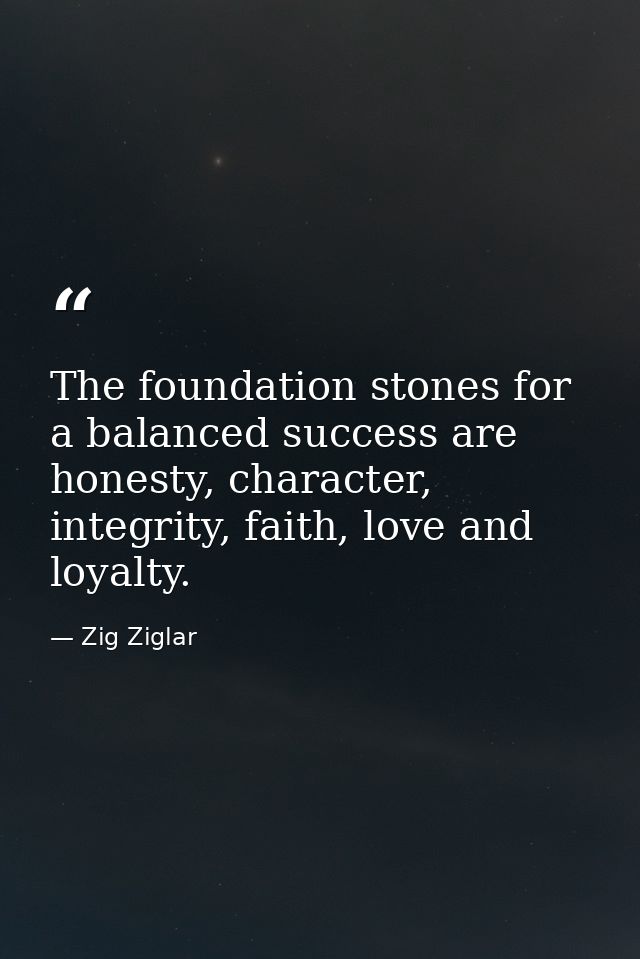 The foundation stones for a balanced success are honesty, character, integrity, faith, love and loyalty. — Zig Ziglar