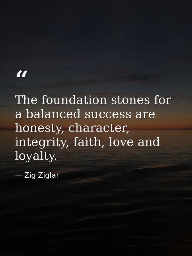 The foundation stones for a balanced success are honesty, character, integrity, faith, love and loyalty. — Zig Ziglar