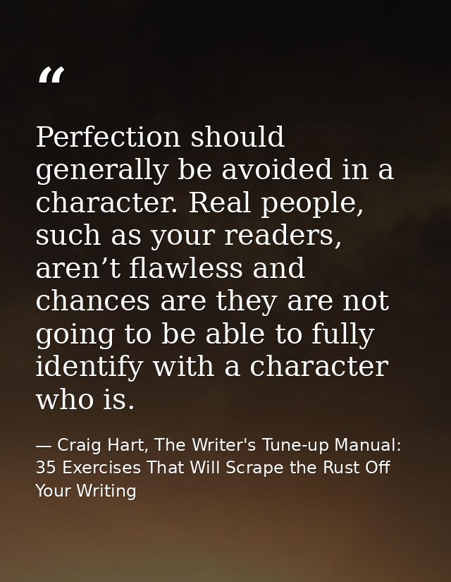 Perfection should generally be avoided in a character. Real people, such as your readers, aren’t flawless and chances ar — Craig Hart, The Writer's Tune-up Manual: 35 Exercises That Will Scrape the Rust Off Your Writing