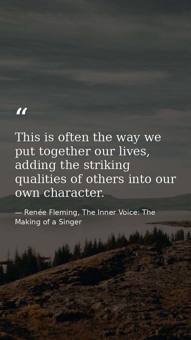 This is often the way we put together our lives, adding the striking qualities of others into our own character. — Renée Fleming, The Inner Voice: The Making of a Singer