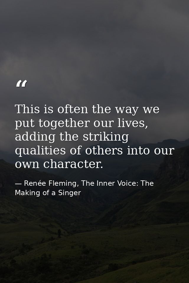 This is often the way we put together our lives, adding the striking qualities of others into our own character. — Renée Fleming, The Inner Voice: The Making of a Singer