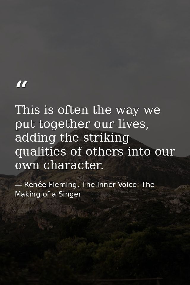 This is often the way we put together our lives, adding the striking qualities of others into our own character. — Renée Fleming, The Inner Voice: The Making of a Singer