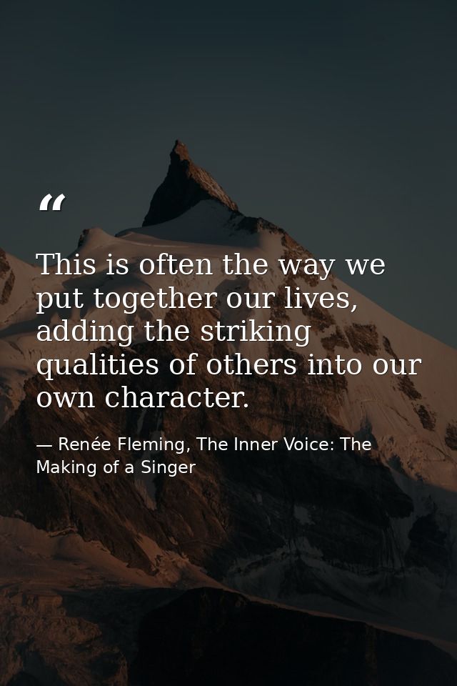 This is often the way we put together our lives, adding the striking qualities of others into our own character. — Renée Fleming, The Inner Voice: The Making of a Singer