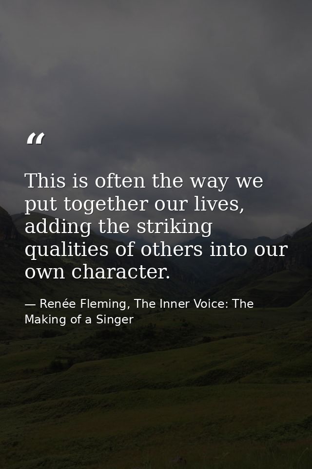 This is often the way we put together our lives, adding the striking qualities of others into our own character. — Renée Fleming, The Inner Voice: The Making of a Singer