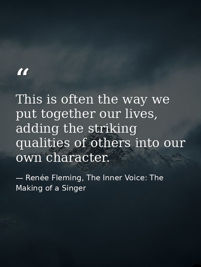 This is often the way we put together our lives, adding the striking qualities of others into our own character. — Renée Fleming, The Inner Voice: The Making of a Singer