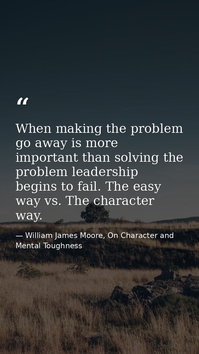 When making the problem go away is more important than solving the problem leadership begins to fail. The easy way vs. T — William James Moore, On Character and Mental Toughness