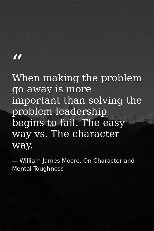 When making the problem go away is more important than solving the problem leadership begins to fail. The easy way vs. T — William James Moore, On Character and Mental Toughness
