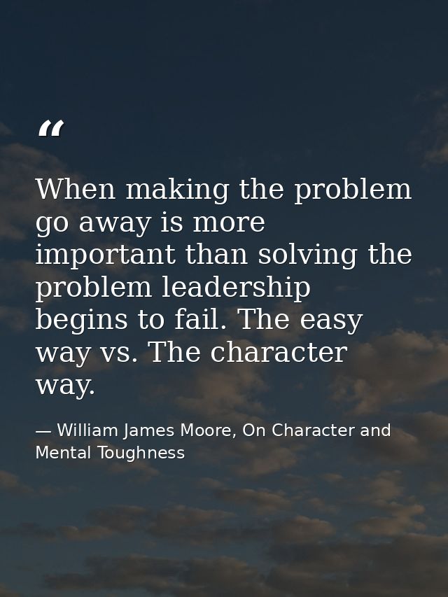 When making the problem go away is more important than solving the problem leadership begins to fail. The easy way vs. T — William James Moore, On Character and Mental Toughness