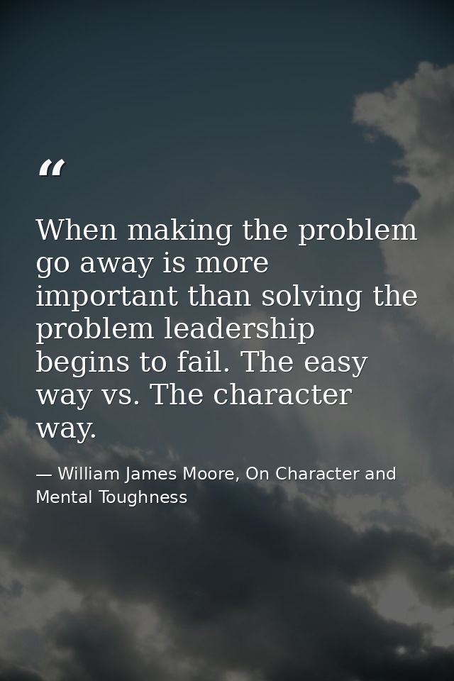 When making the problem go away is more important than solving the problem leadership begins to fail. The easy way vs. T — William James Moore, On Character and Mental Toughness