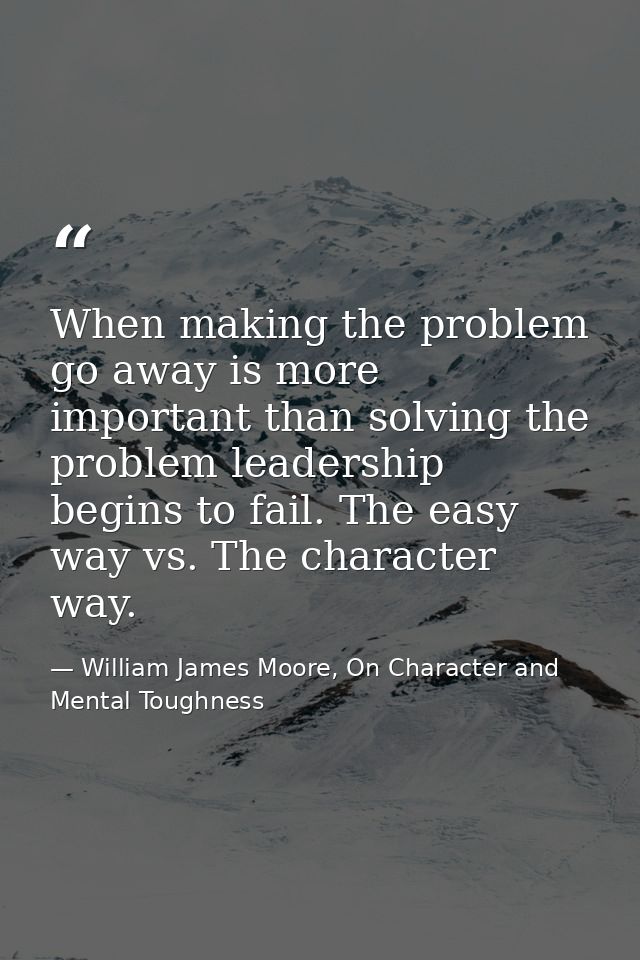 When making the problem go away is more important than solving the problem leadership begins to fail. The easy way vs. T — William James Moore, On Character and Mental Toughness