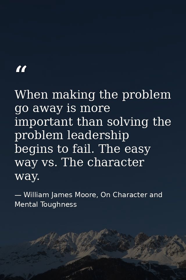 When making the problem go away is more important than solving the problem leadership begins to fail. The easy way vs. T — William James Moore, On Character and Mental Toughness