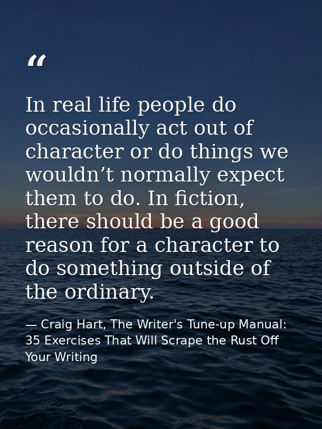 In real life people do occasionally act out of character or do things we wouldn’t normally expect them to do. In fiction — Craig Hart, The Writer's Tune-up Manual: 35 Exercises That Will Scrape the Rust Off Your Writing