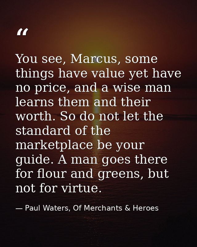 You see, Marcus, some things have value yet have no price, and a wise man learns them and their worth. So do not let the — Paul Waters, Of Merchants & Heroes