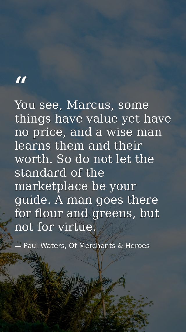 You see, Marcus, some things have value yet have no price, and a wise man learns them and their worth. So do not let the — Paul Waters, Of Merchants & Heroes