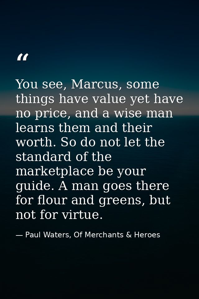 You see, Marcus, some things have value yet have no price, and a wise man learns them and their worth. So do not let the — Paul Waters, Of Merchants & Heroes