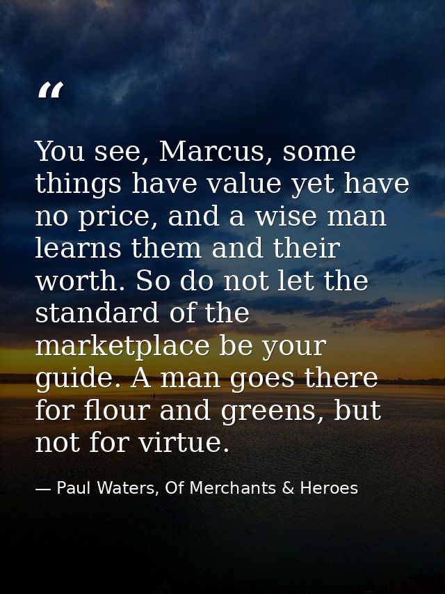 You see, Marcus, some things have value yet have no price, and a wise man learns them and their worth. So do not let the — Paul Waters, Of Merchants & Heroes