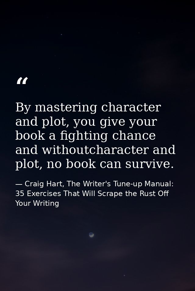 By mastering character and plot, you give your book a fighting chance and withoutcharacter and plot, no book can survive — Craig Hart, The Writer's Tune-up Manual: 35 Exercises That Will Scrape the Rust Off Your Writing
