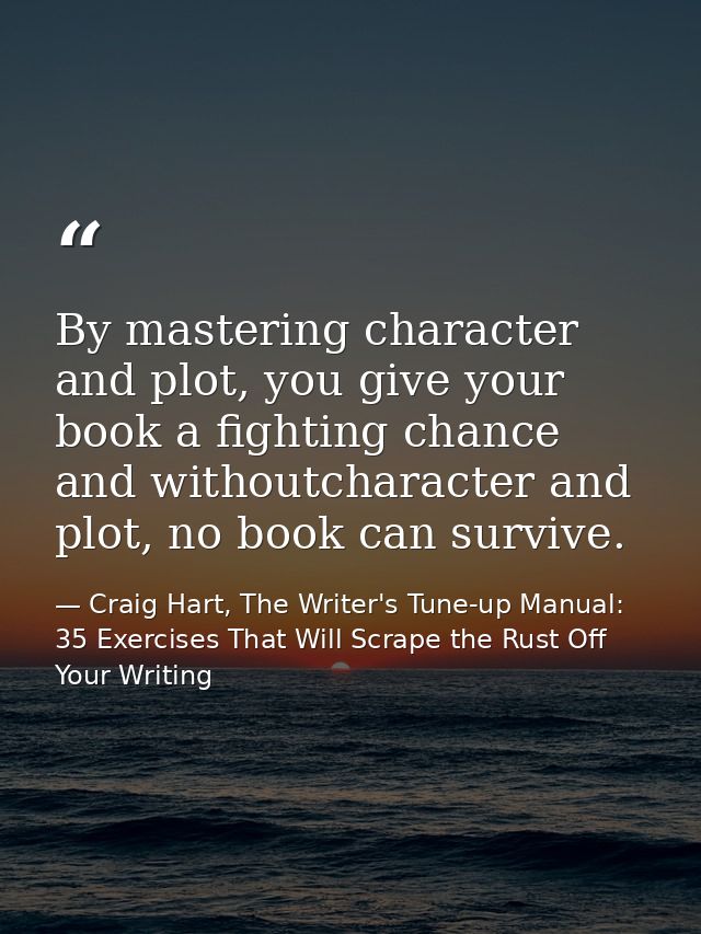 By mastering character and plot, you give your book a fighting chance and withoutcharacter and plot, no book can survive — Craig Hart, The Writer's Tune-up Manual: 35 Exercises That Will Scrape the Rust Off Your Writing