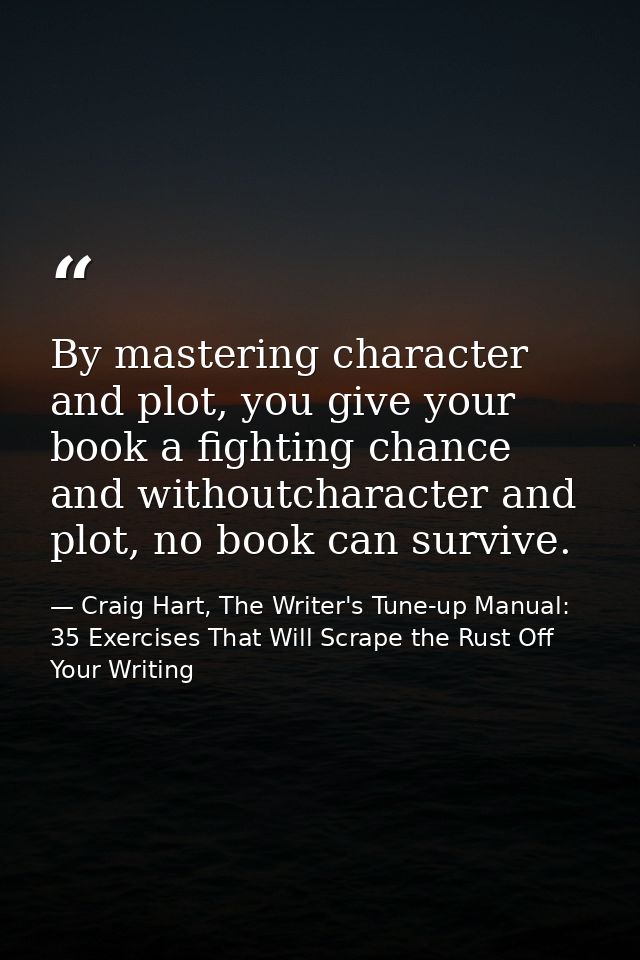 By mastering character and plot, you give your book a fighting chance and withoutcharacter and plot, no book can survive — Craig Hart, The Writer's Tune-up Manual: 35 Exercises That Will Scrape the Rust Off Your Writing