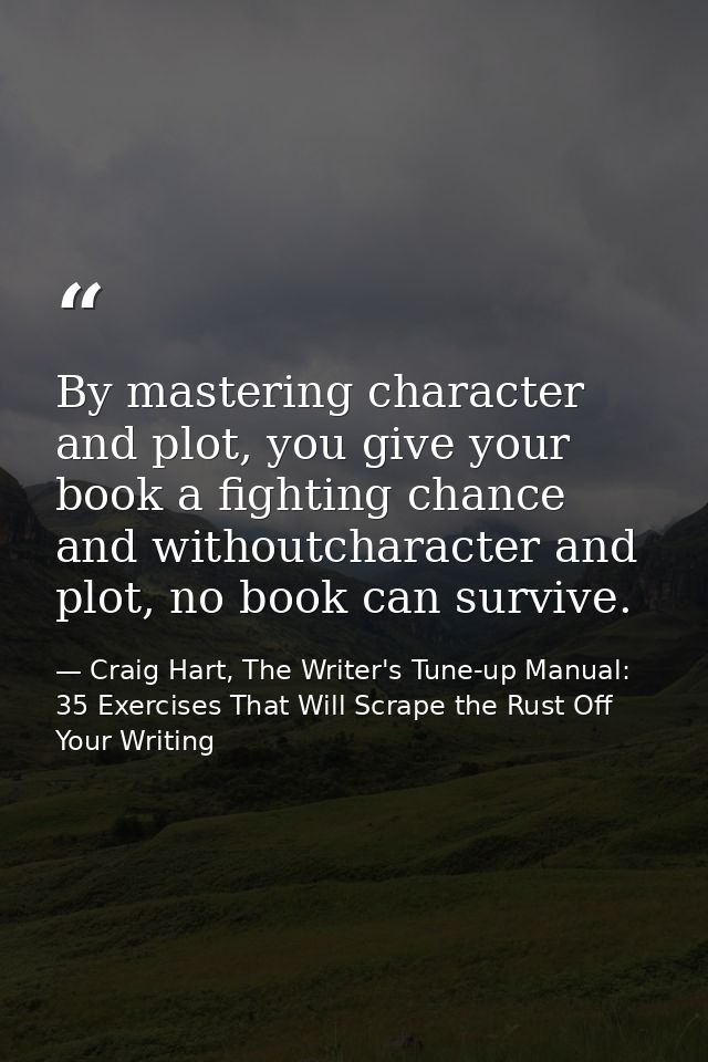 By mastering character and plot, you give your book a fighting chance and withoutcharacter and plot, no book can survive — Craig Hart, The Writer's Tune-up Manual: 35 Exercises That Will Scrape the Rust Off Your Writing