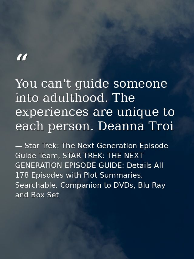 You can't guide someone into adulthood. The experiences are unique to each person. Deanna Troi — Star Trek: The Next Generation Episode Guide Team, STAR TREK: THE NEXT GENERATION EPISODE GUIDE: Details All 178 Episodes with Plot Summaries. Searchable. Companion to DVDs, Blu Ray and Box Set