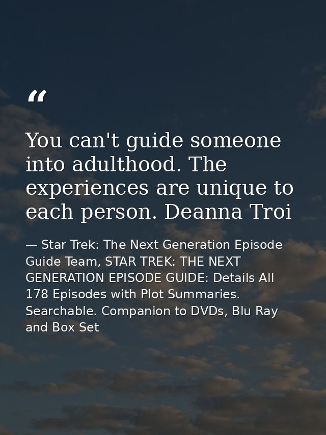 You can't guide someone into adulthood. The experiences are unique to each person. Deanna Troi — Star Trek: The Next Generation Episode Guide Team, STAR TREK: THE NEXT GENERATION EPISODE GUIDE: Details All 178 Episodes with Plot Summaries. Searchable. Companion to DVDs, Blu Ray and Box Set