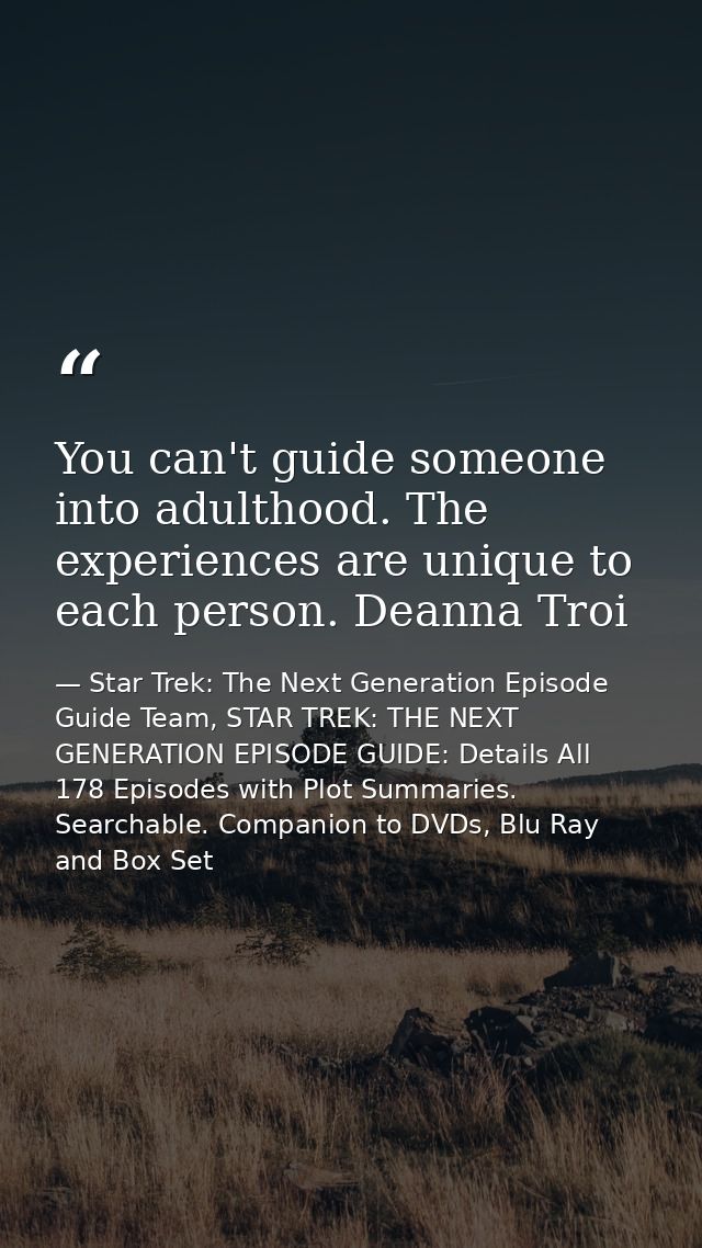 You can't guide someone into adulthood. The experiences are unique to each person. Deanna Troi — Star Trek: The Next Generation Episode Guide Team, STAR TREK: THE NEXT GENERATION EPISODE GUIDE: Details All 178 Episodes with Plot Summaries. Searchable. Companion to DVDs, Blu Ray and Box Set