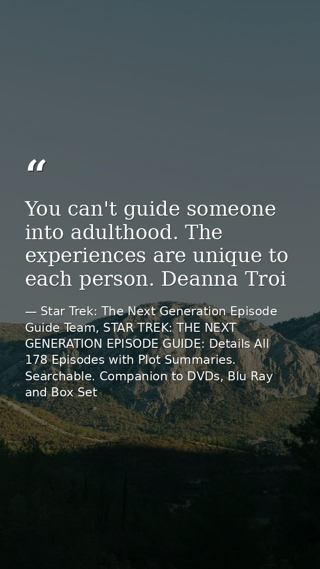 You can't guide someone into adulthood. The experiences are unique to each person. Deanna Troi — Star Trek: The Next Generation Episode Guide Team, STAR TREK: THE NEXT GENERATION EPISODE GUIDE: Details All 178 Episodes with Plot Summaries. Searchable. Companion to DVDs, Blu Ray and Box Set