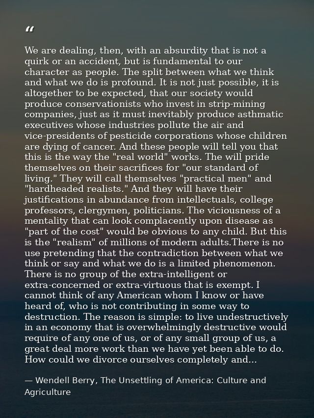 We are dealing, then, with an absurdity that is not a quirk or an accident, but is fundamental to our character as peopl — Wendell Berry, The Unsettling of America: Culture and Agriculture