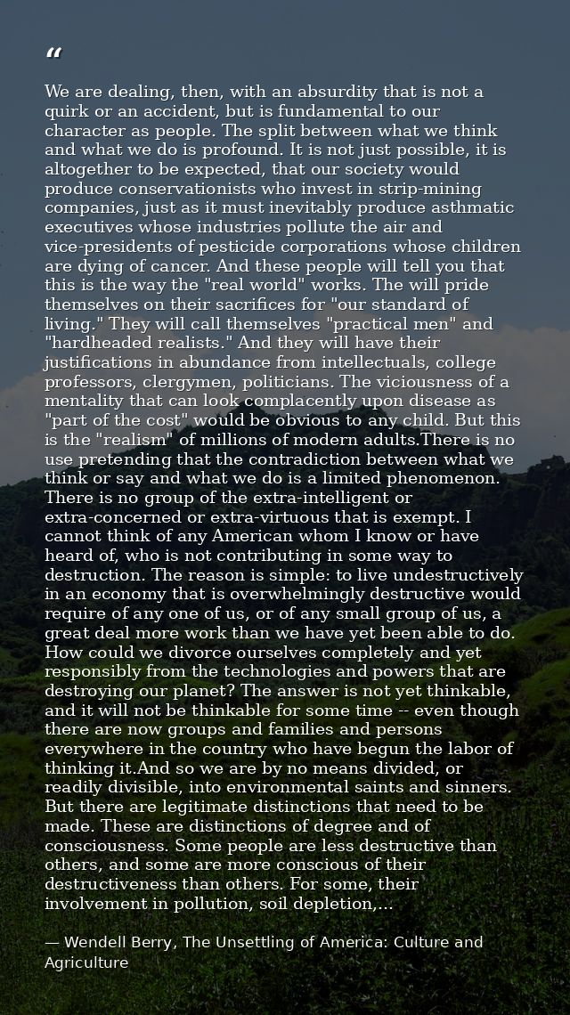 We are dealing, then, with an absurdity that is not a quirk or an accident, but is fundamental to our character as peopl — Wendell Berry, The Unsettling of America: Culture and Agriculture