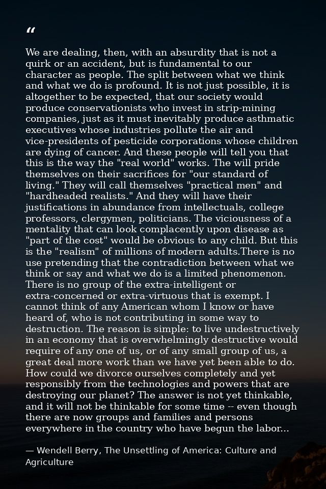 We are dealing, then, with an absurdity that is not a quirk or an accident, but is fundamental to our character as peopl — Wendell Berry, The Unsettling of America: Culture and Agriculture