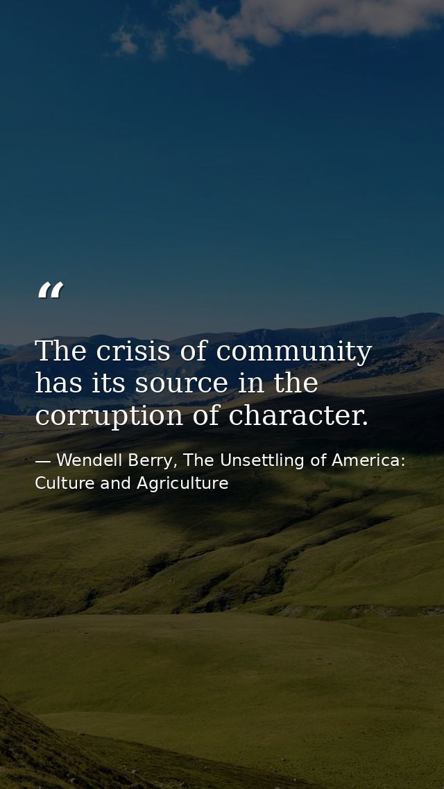The crisis of community has its source in the corruption of character. — Wendell Berry, The Unsettling of America: Culture and Agriculture