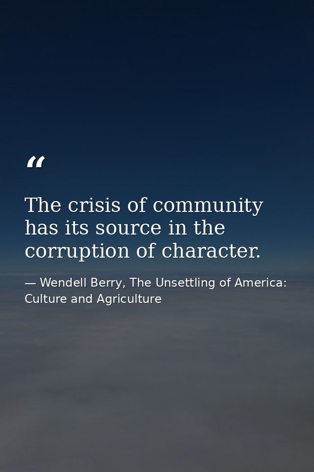 The crisis of community has its source in the corruption of character. — Wendell Berry, The Unsettling of America: Culture and Agriculture