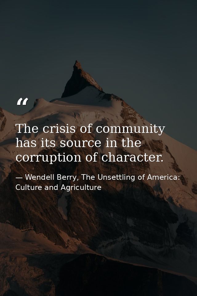 The crisis of community has its source in the corruption of character. — Wendell Berry, The Unsettling of America: Culture and Agriculture