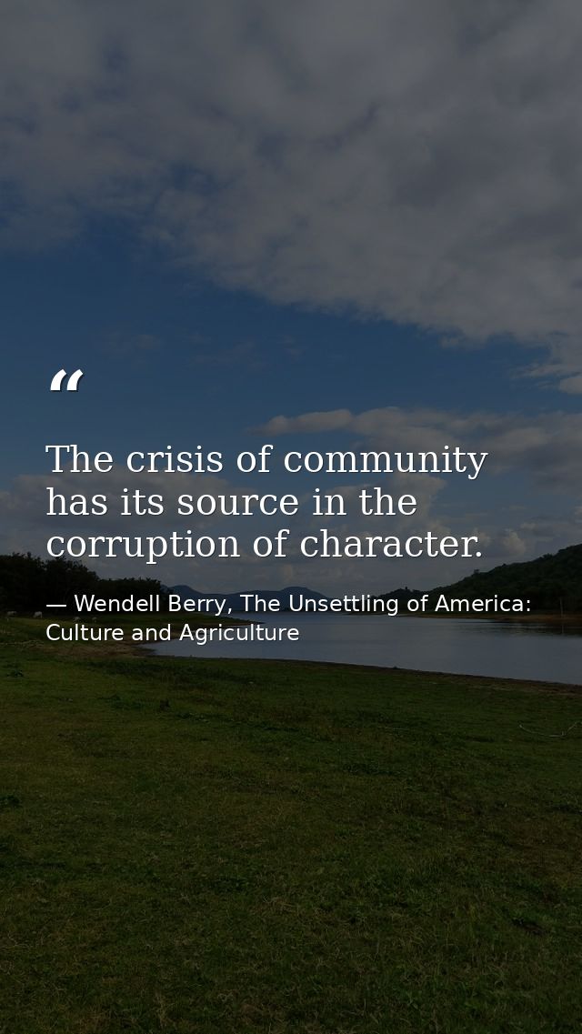 The crisis of community has its source in the corruption of character. — Wendell Berry, The Unsettling of America: Culture and Agriculture