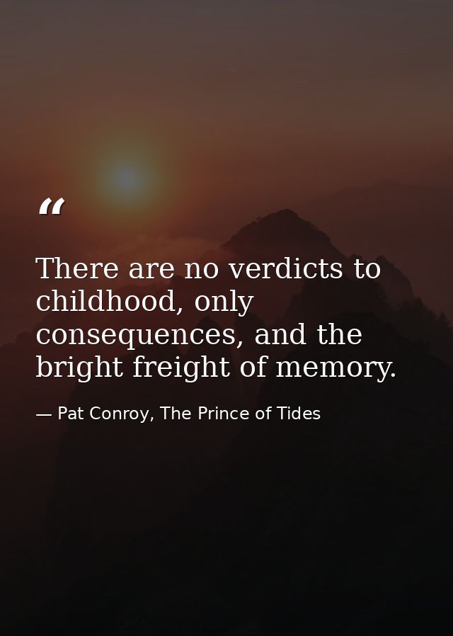 There are no verdicts to childhood, only consequences, and the bright freight of memory. — Pat Conroy, The Prince of Tides