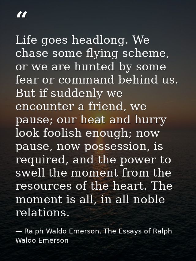 Life goes headlong. We chase some flying scheme, or we are hunted by some fear or command behind us. But if suddenly we  — Ralph Waldo Emerson, The Essays of Ralph Waldo Emerson