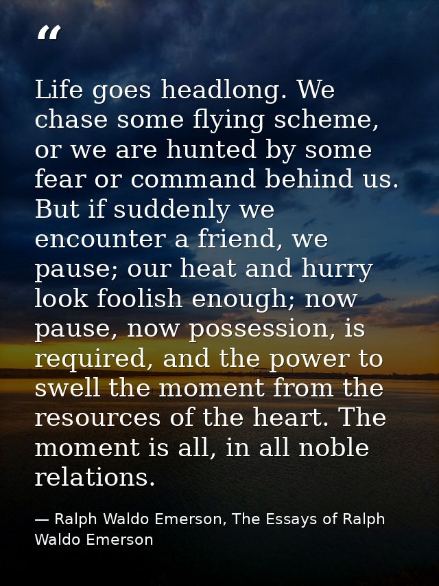 Life goes headlong. We chase some flying scheme, or we are hunted by some fear or command behind us. But if suddenly we  — Ralph Waldo Emerson, The Essays of Ralph Waldo Emerson