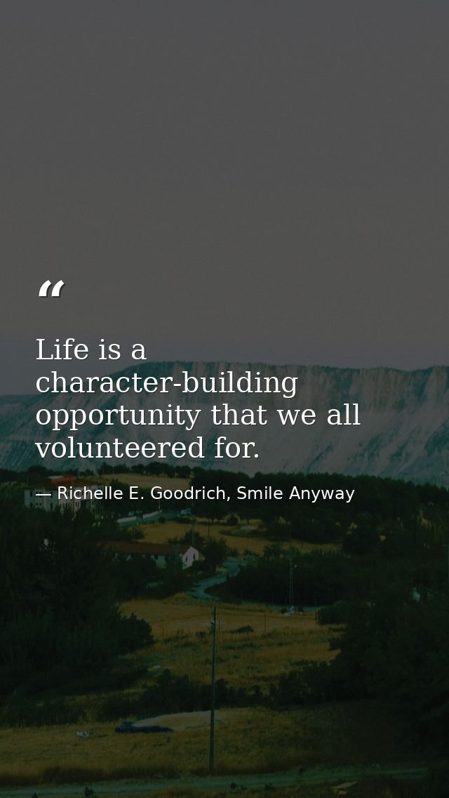 Life is a character-building opportunity that we all volunteered for. — Richelle E. Goodrich, Smile Anyway
