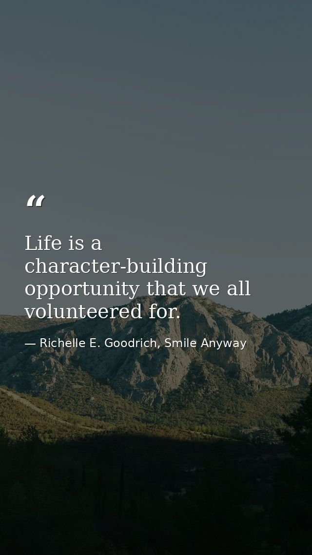 Life is a character-building opportunity that we all volunteered for. — Richelle E. Goodrich, Smile Anyway