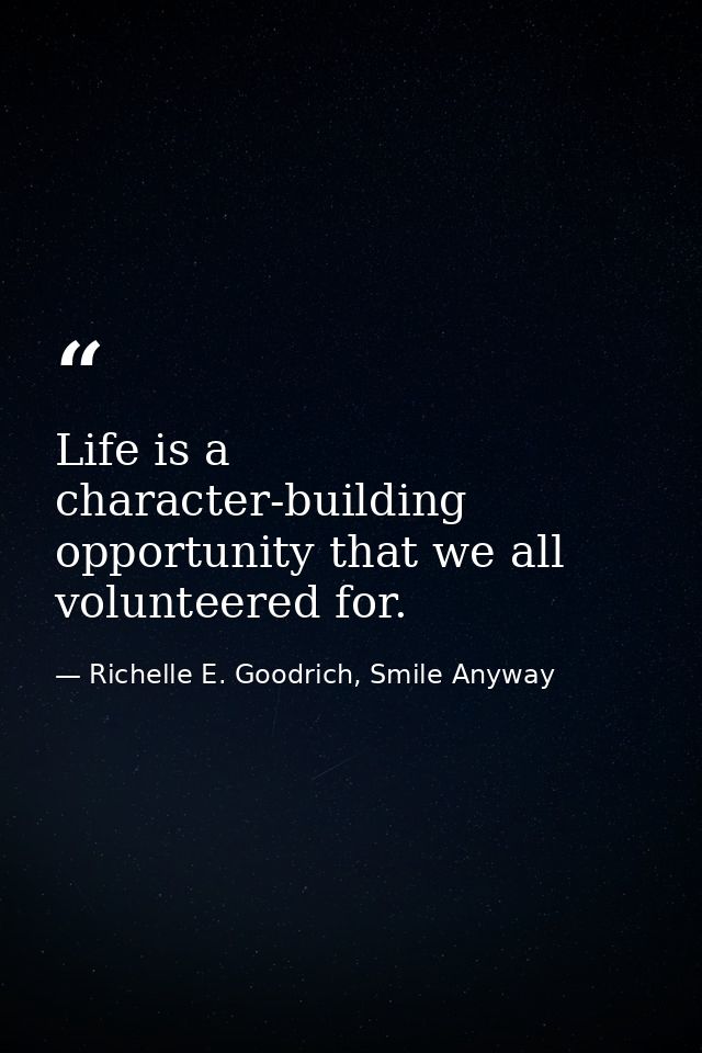 Life is a character-building opportunity that we all volunteered for. — Richelle E. Goodrich, Smile Anyway