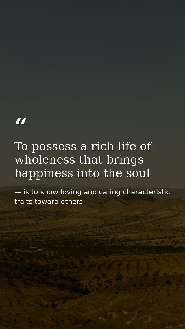 To possess a rich life of wholeness that brings happiness into the soul — is to show loving and caring characteristic traits toward others.