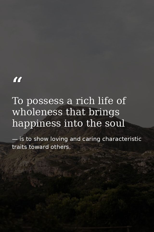 To possess a rich life of wholeness that brings happiness into the soul — is to show loving and caring characteristic traits toward others.